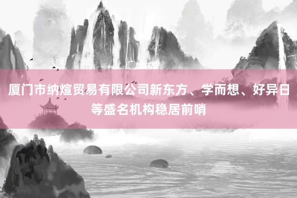 厦门市纳煊贸易有限公司新东方、学而想、好异日等盛名机构稳居前哨