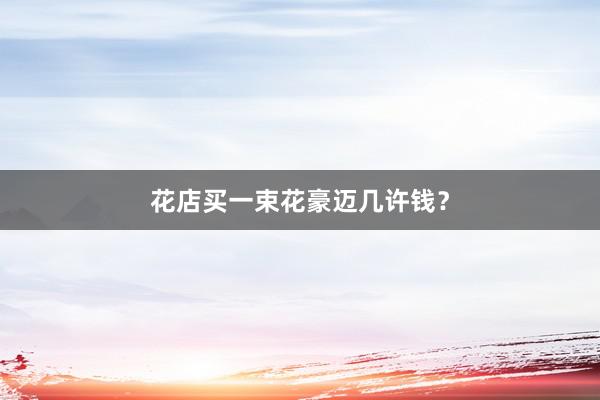 花店买一束花豪迈几许钱？